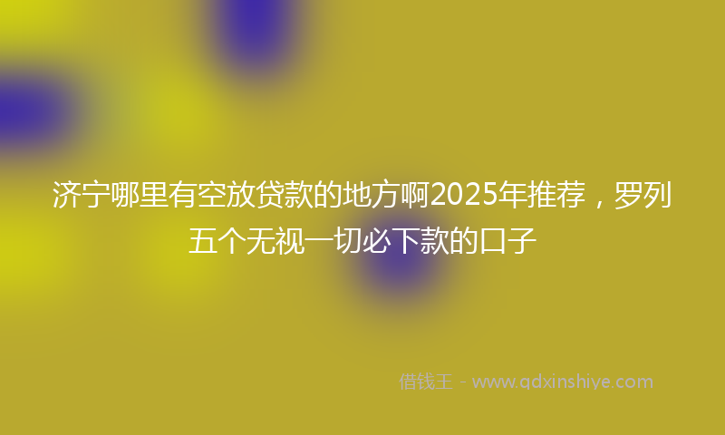 济宁哪里有空放贷款的地方啊2025年推荐，罗列五个无视一切必下款的口子