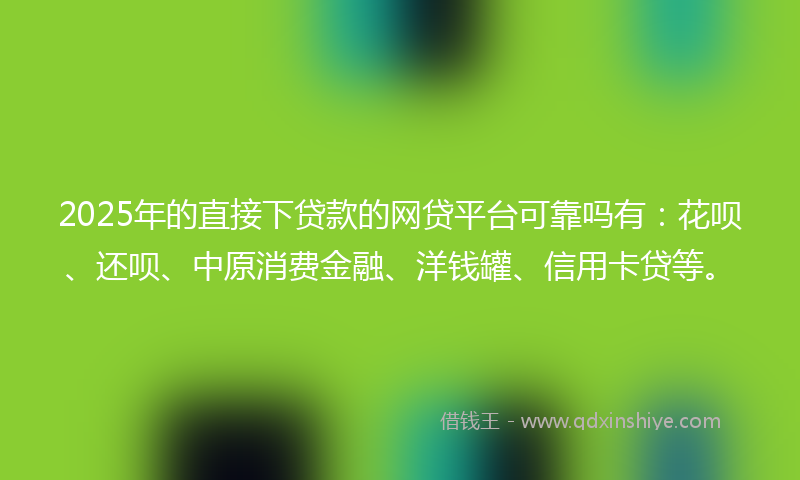 2025年的直接下贷款的网贷平台可靠吗有：花呗、还呗、中原消费金融、洋钱罐、信用卡贷等。