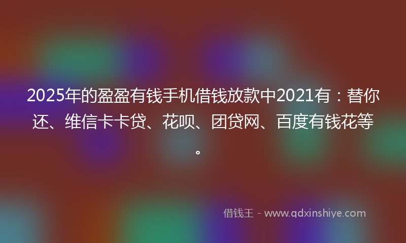 2025年的盈盈有钱手机借钱放款中2021有：替你还、维信卡卡贷、花呗、团贷网、百度有钱花等。