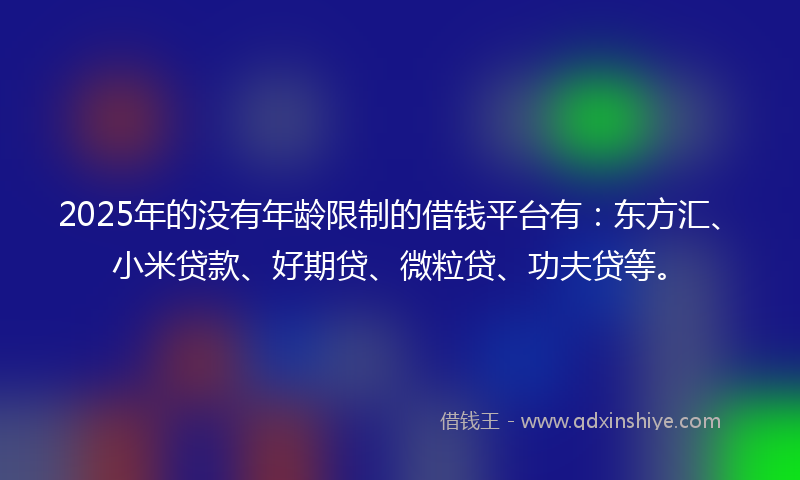 2025年的没有年龄限制的借钱平台有：东方汇、小米贷款、好期贷、微粒贷、功夫贷等。