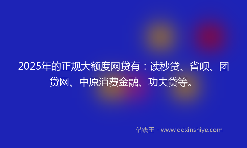 2025年的正规大额度网贷有：读秒贷、省呗、团贷网、中原消费金融、功夫贷等。