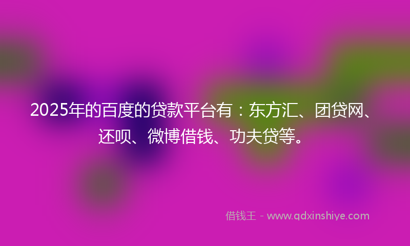 2025年的百度的贷款平台有：东方汇、团贷网、还呗、微博借钱、功夫贷等。