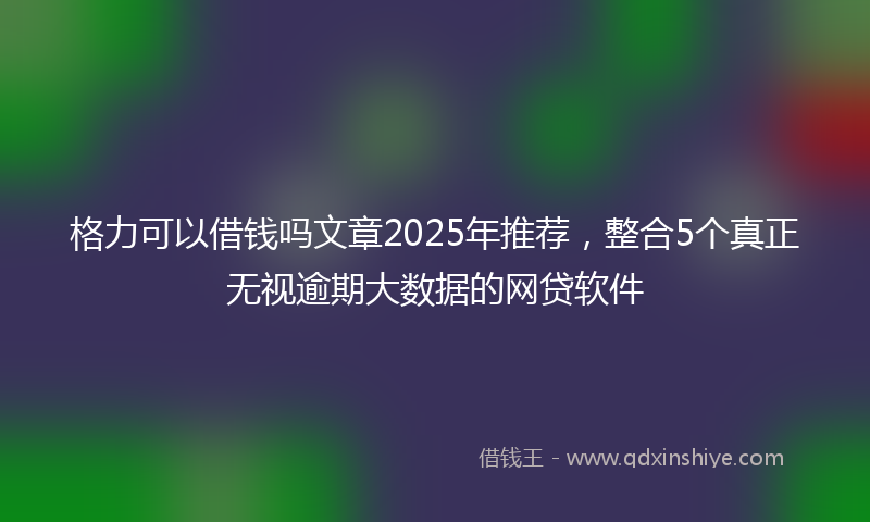 格力可以借钱吗文章2025年推荐，整合5个真正无视逾期大数据的网贷软件