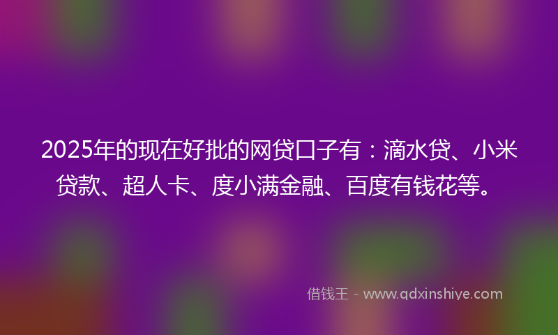 2025年的现在好批的网贷口子有:滴水贷、小米贷款、超人卡、度小满金融、百度有钱花等。