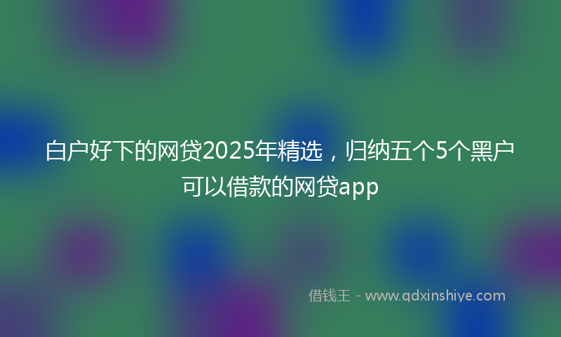 白户好下的网贷2025年精选,归纳五个5个黑户可以借款的网贷app