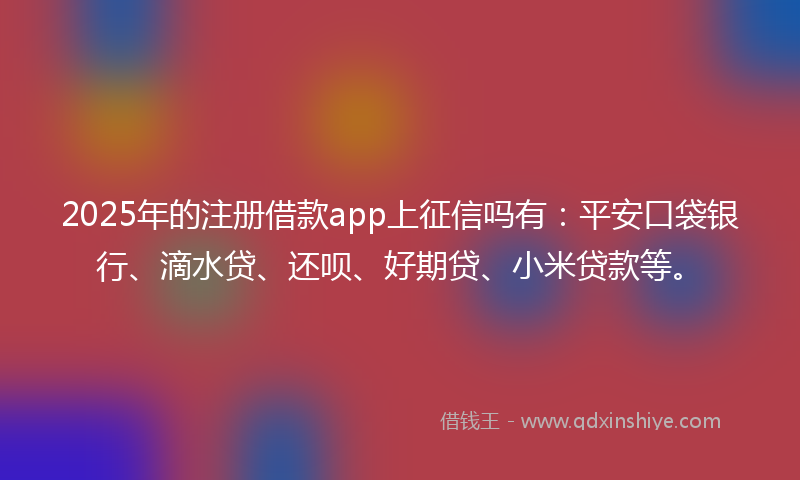 2025年的注册借款app上征信吗有：平安口袋银行、滴水贷、还呗、好期贷、小米贷款等。