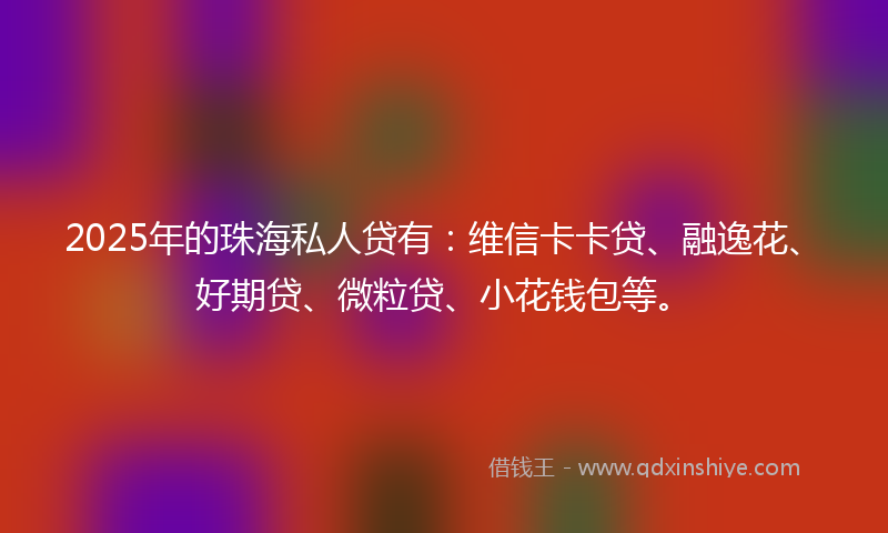 2025年的珠海私人贷有:维信卡卡贷、融逸花、好期贷、微粒贷、小花钱包等。