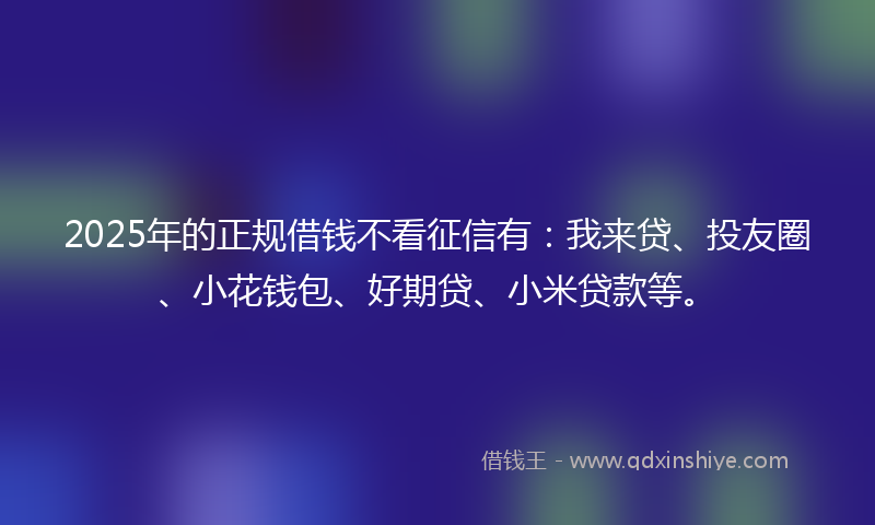 2025年的正规借钱不看征信有：我来贷、投友圈、小花钱包、好期贷、小米贷款等。