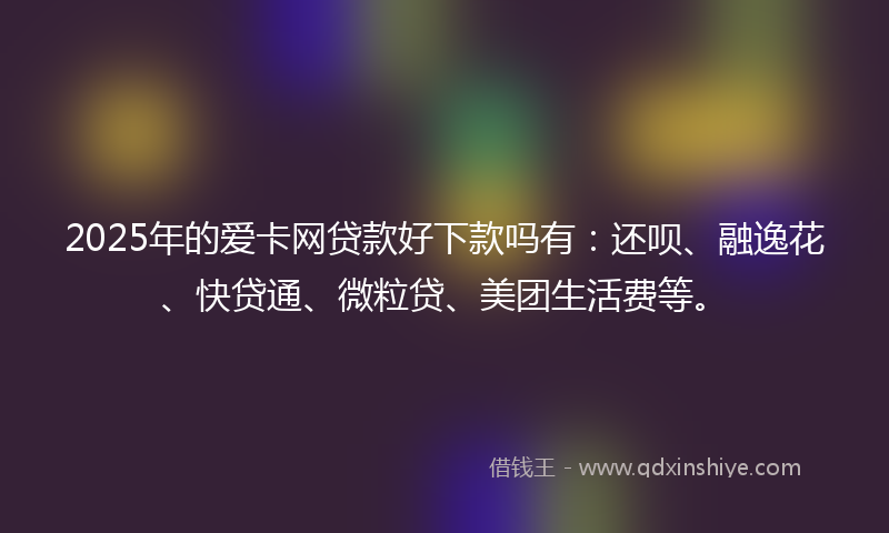 2025年的爱卡网贷款好下款吗有：还呗、融逸花、快贷通、微粒贷、美团生活费等。