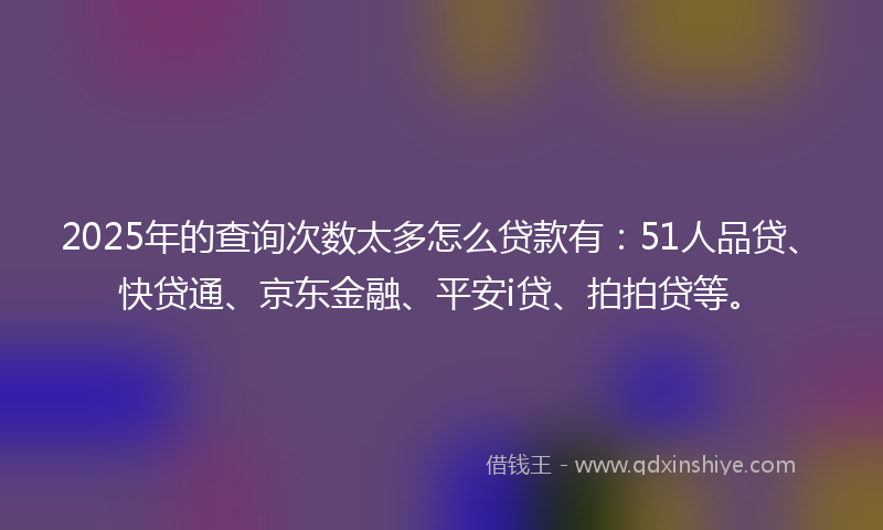 2025年的查询次数太多怎么贷款有：51人品贷、快贷通、京东金融、平安i贷、拍拍贷等。