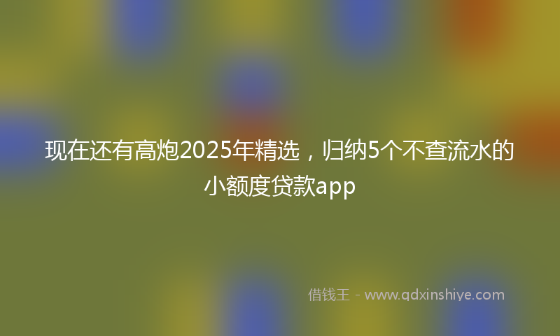 现在还有高炮2025年精选，归纳5个不查流水的小额度贷款app