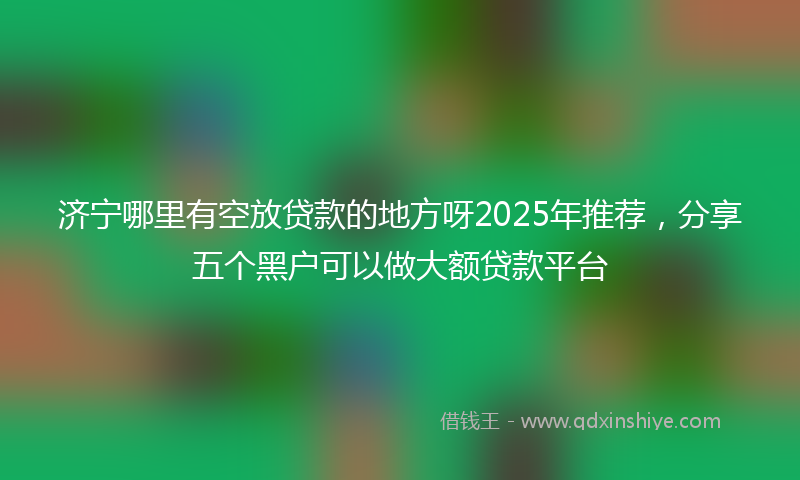 济宁哪里有空放贷款的地方呀2025年推荐，分享五个黑户可以做大额贷款平台