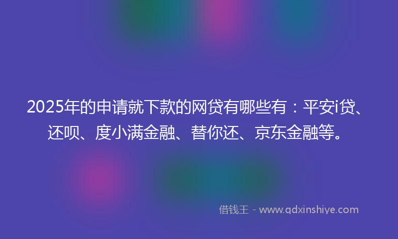 2025年的申请就下款的网贷有哪些有：平安i贷、还呗、度小满金融、替你还、京东金融等。