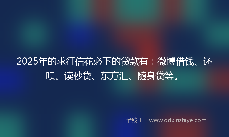 2025年的求征信花必下的贷款有：微博借钱、还呗、读秒贷、东方汇、随身贷等。