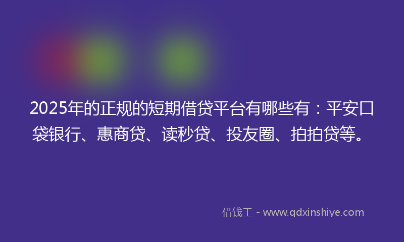 2025年的正规的短期借贷平台有哪些有：平安口袋银行、惠商贷、读秒贷、投友圈、拍拍贷等。