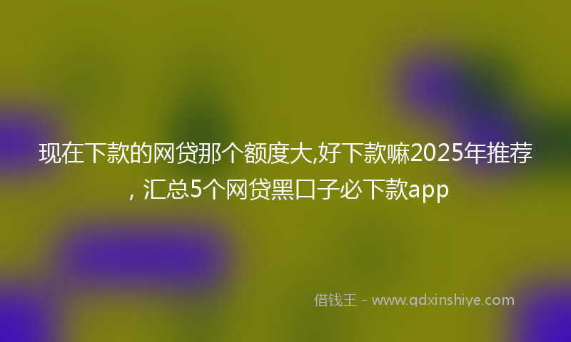 现在下款的网贷那个额度大,好下款嘛2025年推荐，汇总5个网贷黑口子必下款app