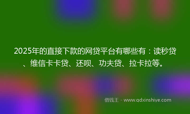 2025年的直接下款的网贷平台有哪些有：读秒贷、维信卡卡贷、还呗、功夫贷、拉卡拉等。