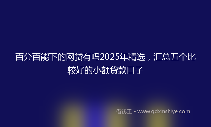 百分百能下的网贷有吗2025年精选，汇总五个比较好的小额贷款口子