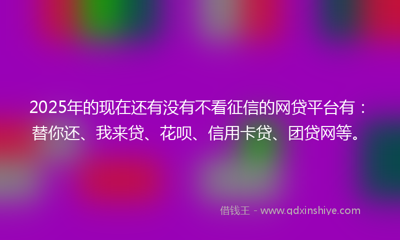 2025年的现在还有没有不看征信的网贷平台有:替你还、我来贷、花呗、信用卡贷、团贷网等。