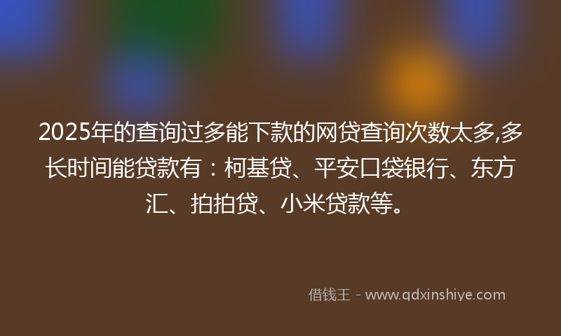 2025年的查询过多能下款的网贷查询次数太多,多长时间能贷款有：柯基贷、平安口袋银行、东方汇、拍拍贷、小米贷款等。