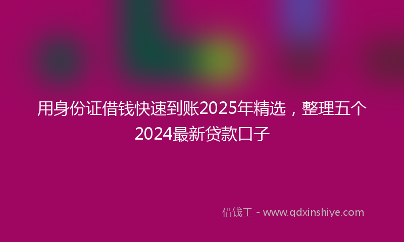 用身份证借钱快速到账2025年精选，整理五个2024最新贷款口子