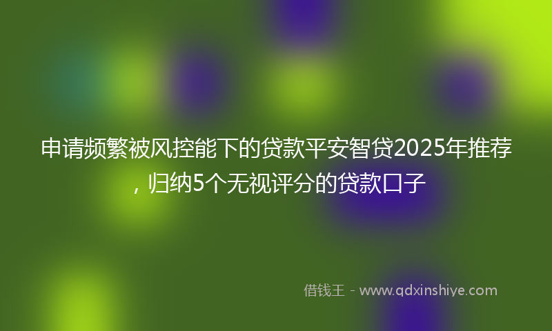 申请频繁被风控能下的贷款平安智贷2025年推荐，归纳5个无视评分的贷款口子
