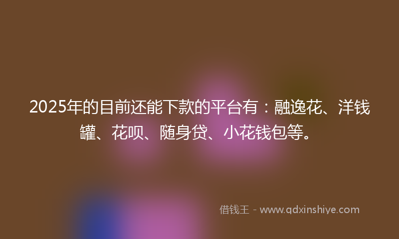 2025年的目前还能下款的平台有：融逸花、洋钱罐、花呗、随身贷、小花钱包等。