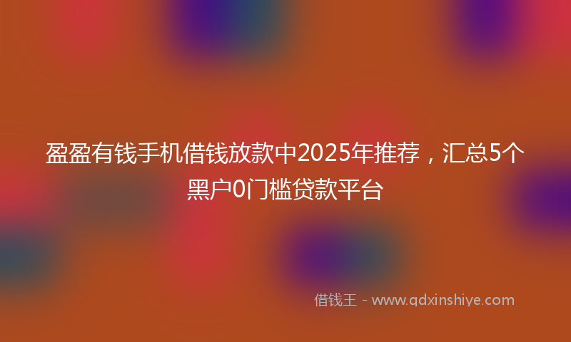 盈盈有钱手机借钱放款中2025年推荐，汇总5个黑户0门槛贷款平台