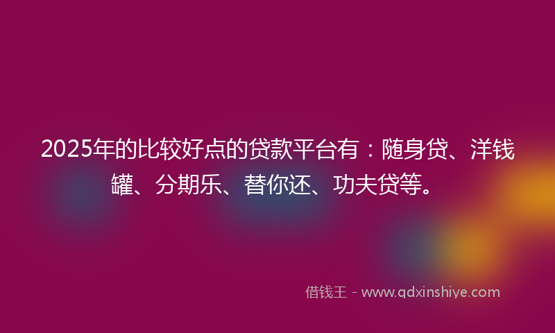 2025年的比较好点的贷款平台有：随身贷、洋钱罐、分期乐、替你还、功夫贷等。