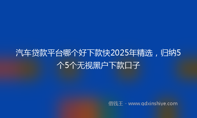 汽车贷款平台哪个好下款快2025年精选，归纳5个5个无视黑户下款口子