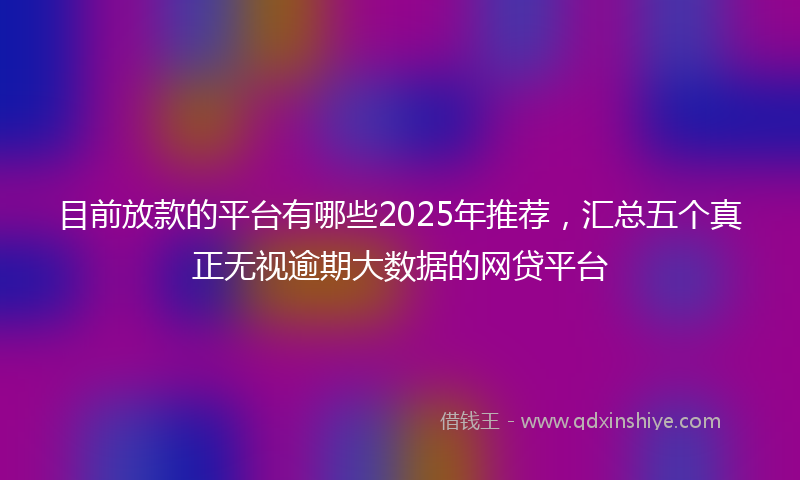 目前放款的平台有哪些2025年推荐，汇总五个真正无视逾期大数据的网贷平台