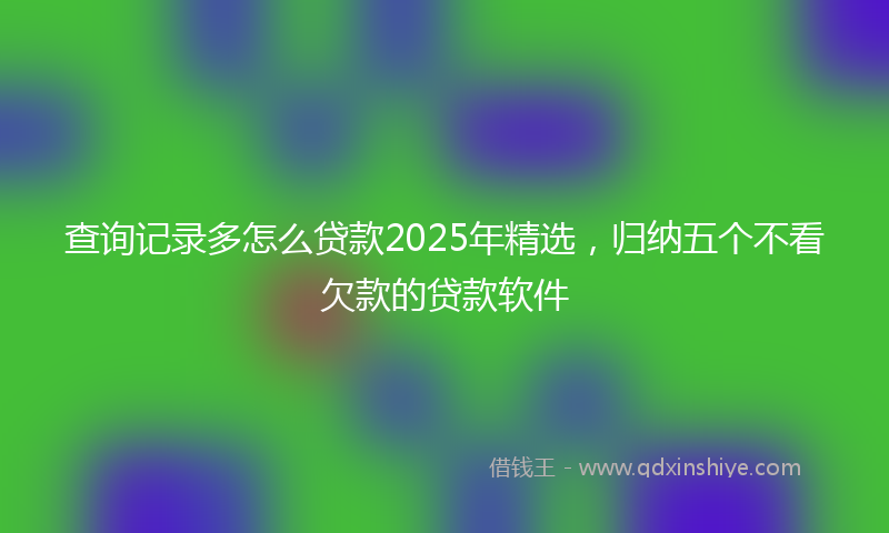 查询记录多怎么贷款2025年精选，归纳五个不看欠款的贷款软件