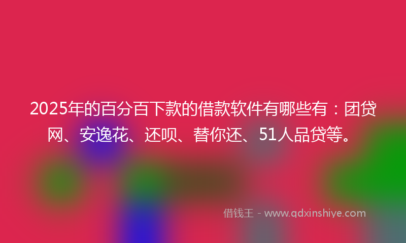 2025年的百分百下款的借款软件有哪些有：团贷网、安逸花、还呗、替你还、51人品贷等。