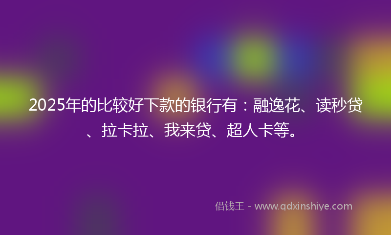 2025年的比较好下款的银行有:融逸花、读秒贷、拉卡拉、我来贷、超人卡等。