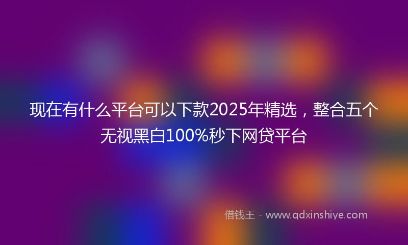 现在有什么平台可以下款2025年精选，整合五个无视黑白100%秒下网贷平台