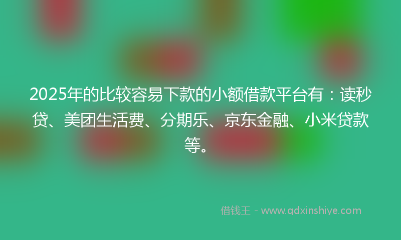 2025年的比较容易下款的小额借款平台有：读秒贷、美团生活费、分期乐、京东金融、小米贷款等。