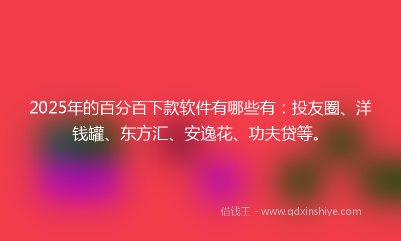 2025年的百分百下款软件有哪些有：投友圈、洋钱罐、东方汇、安逸花、功夫贷等。
