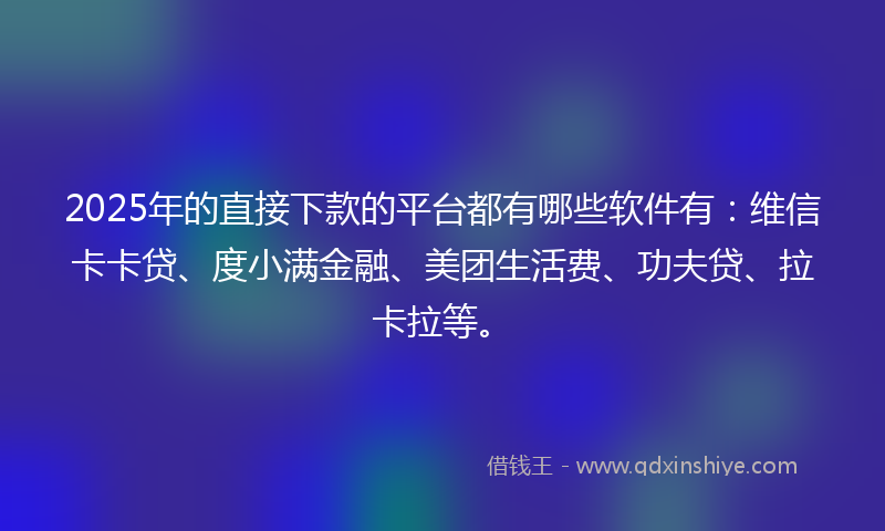 2025年的直接下款的平台都有哪些软件有：维信卡卡贷、度小满金融、美团生活费、功夫贷、拉卡拉等。