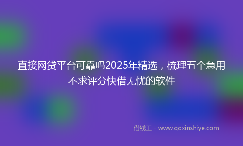 直接网贷平台可靠吗2025年精选，梳理五个急用不求评分快借无忧的软件