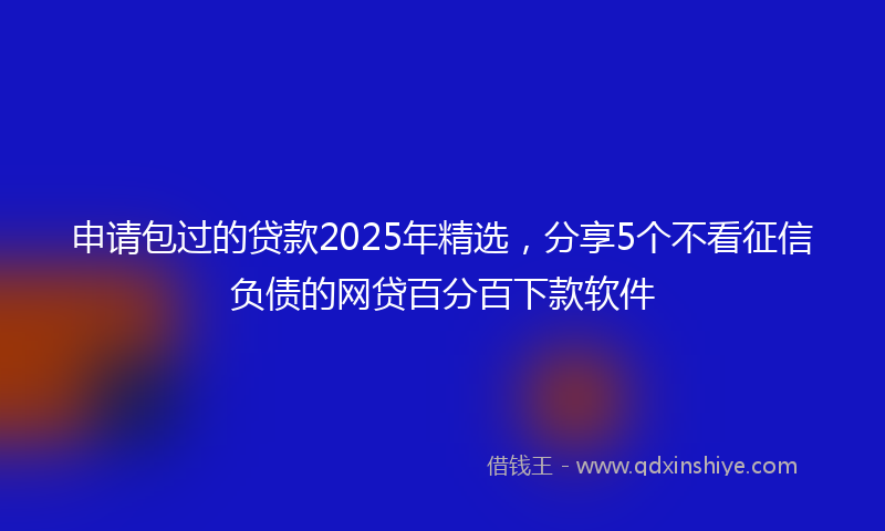 申请包过的贷款2025年精选，分享5个不看征信负债的网贷百分百下款软件