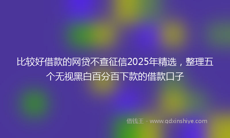 比较好借款的网贷不查征信2025年精选，整理五个无视黑白百分百下款的借款口子
