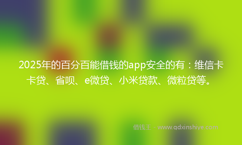 2025年的百分百能借钱的app安全的有：维信卡卡贷、省呗、e微贷、小米贷款、微粒贷等。