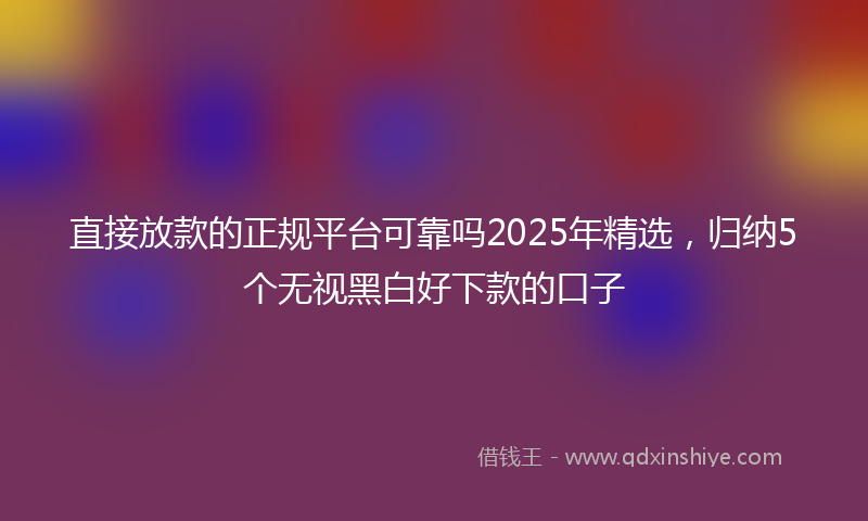 直接放款的正规平台可靠吗2025年精选，归纳5个无视黑白好下款的口子