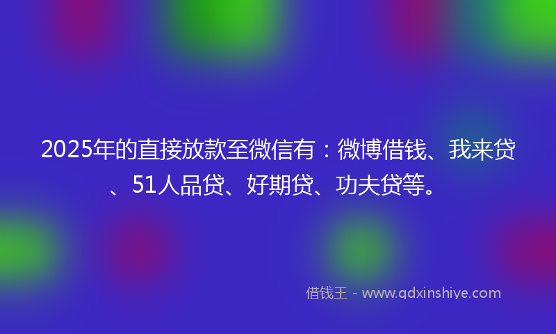2025年的直接放款至微信有：微博借钱、我来贷、51人品贷、好期贷、功夫贷等。