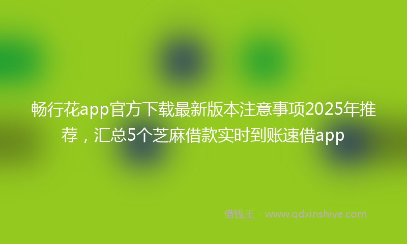 畅行花app官方下载最新版本注意事项2025年推荐，汇总5个芝麻借款实时到账速借app