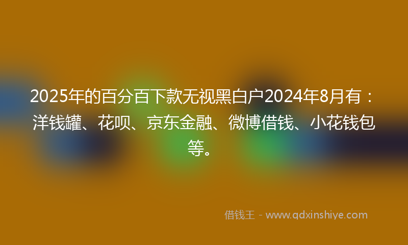 2025年的百分百下款无视黑白户2024年8月有：洋钱罐、花呗、京东金融、微博借钱、小花钱包等。