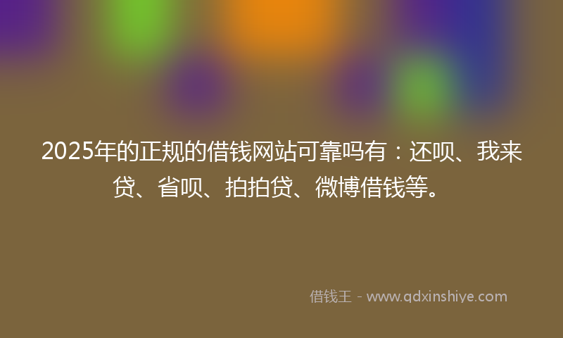 2025年的正规的借钱网站可靠吗有：还呗、我来贷、省呗、拍拍贷、微博借钱等。