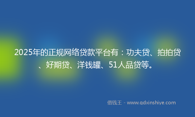 2025年的正规网络贷款平台有：功夫贷、拍拍贷、好期贷、洋钱罐、51人品贷等。