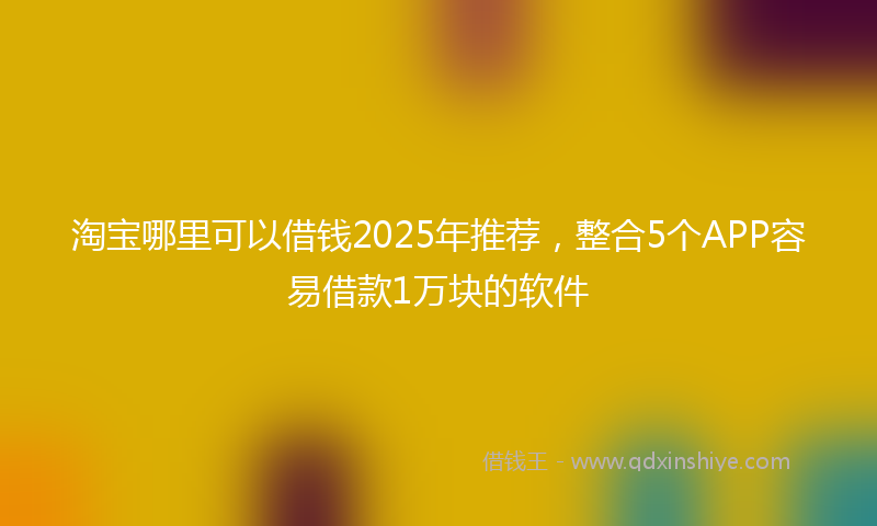 淘宝哪里可以借钱2025年推荐，整合5个APP容易借款1万块的软件