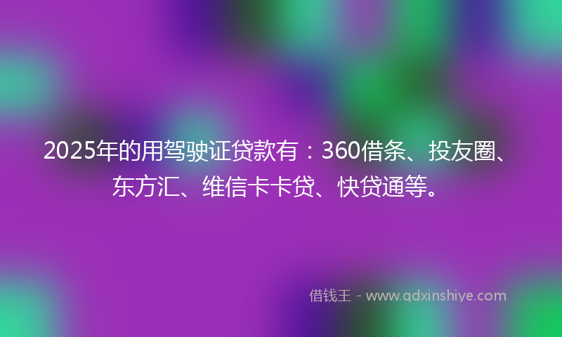 2025年的用驾驶证贷款有：360借条、投友圈、东方汇、维信卡卡贷、快贷通等。